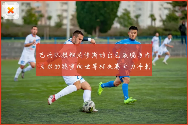 巴西队携维尼修斯的出色表现与内马尔的稳重向世界杯决赛全力冲刺