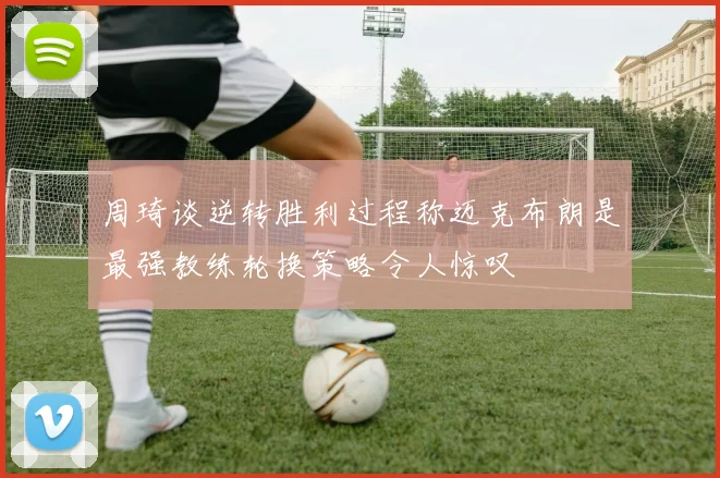 周琦谈逆转胜利过程称迈克布朗是最强教练轮换策略令人惊叹