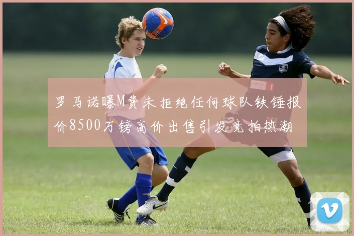 罗马诺曝M费未拒绝任何球队铁锤报价8500万镑高价出售引发竞拍热潮