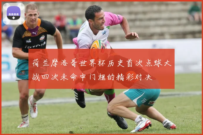 荷兰摩洛哥世界杯历史首次点球大战四次未命中门框的精彩对决