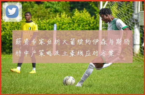 薪资专家分析火箭续约伊森与斯玛特中产策略及土豪线应对方案