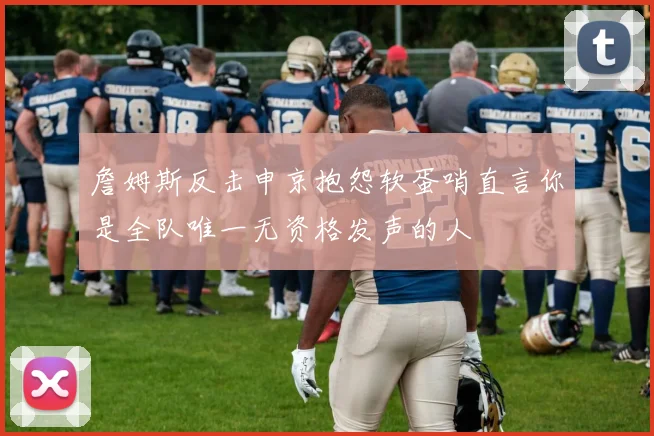 詹姆斯反击申京抱怨软蛋哨直言你是全队唯一无资格发声的人