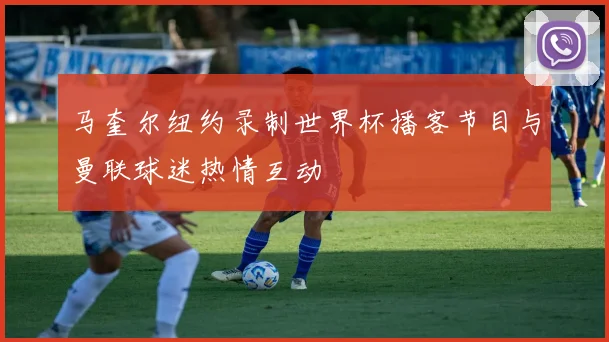 马奎尔纽约录制世界杯播客节目与曼联球迷热情互动