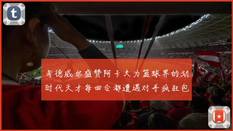 考德威尔盛赞阿卡夫为篮球界的划时代天才每回合都遭遇对手疯狂包夹挑战