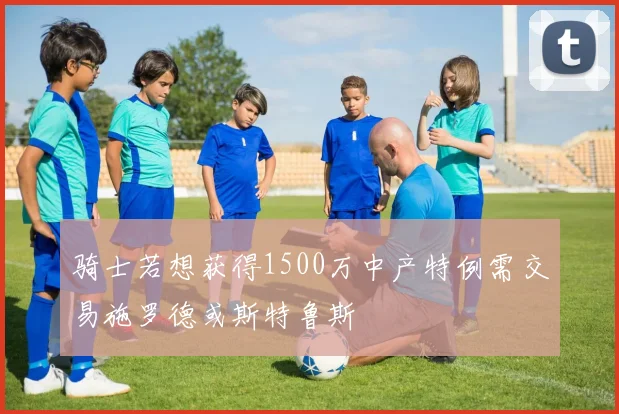 骑士若想获得1500万中产特例需交易施罗德或斯特鲁斯