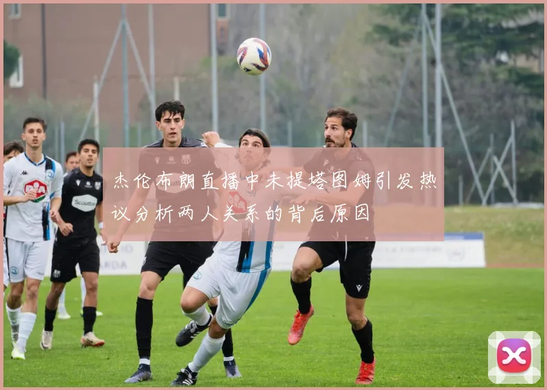 杰伦布朗直播中未提塔图姆引发热议分析两人关系的背后原因