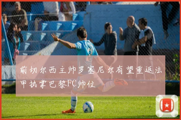前切尔西主帅罗塞尼尔有望重返法甲执掌巴黎FC帅位