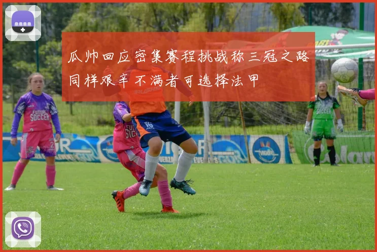 瓜帅回应密集赛程挑战称三冠之路同样艰辛不满者可选择法甲