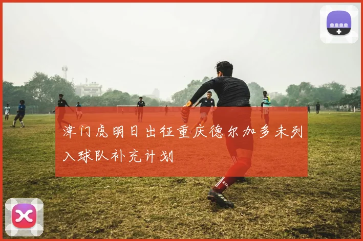 津门虎明日出征重庆德尔加多未列入球队补充计划