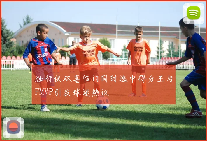 独行侠双喜临门同时选中得分王与FMVP引发球迷热议