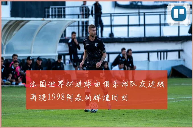 法国世界杯进球由俱乐部队友连线再现1998阿森纳辉煌时刻