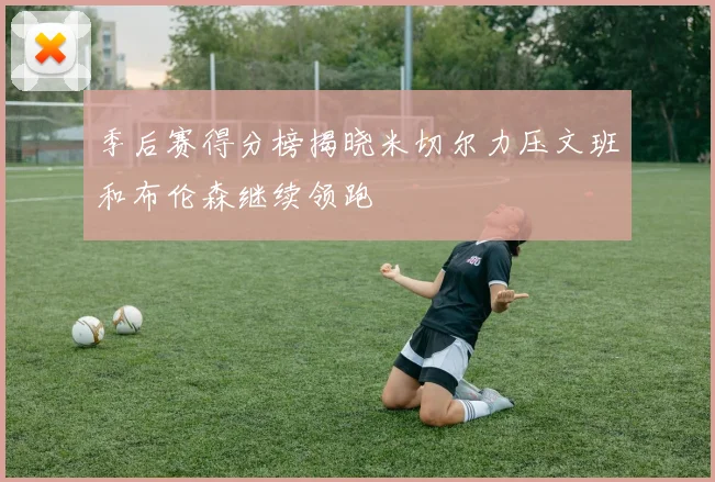 季后赛得分榜揭晓米切尔力压文班和布伦森继续领跑