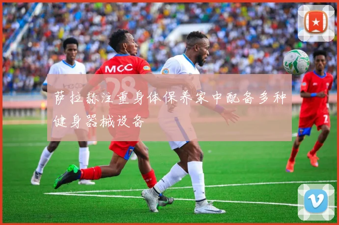 萨拉赫注重身体保养家中配备多种健身器械设备