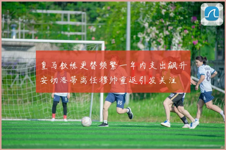 皇马教练更替频繁一年内支出飙升安切洛蒂离任穆帅重返引发关注